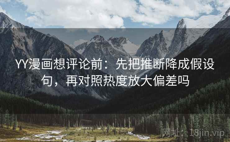 YY漫画想评论前：先把推断降成假设句，再对照热度放大偏差吗