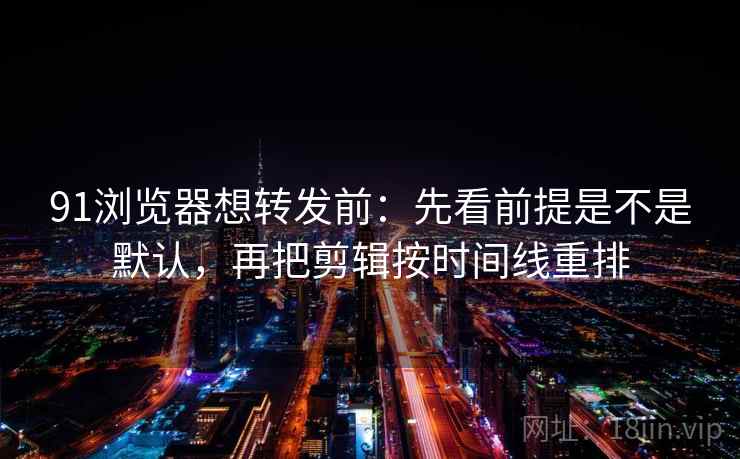91浏览器想转发前：先看前提是不是默认，再把剪辑按时间线重排