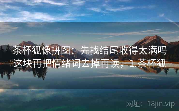 茶杯狐像拼图:先找结尾收得太满吗这块再把情绪词去掉再读,1.茶杯狐 茶杯狐像拼图:先找结尾收得太满吗这块再把情绪词去掉再读,1.茶杯狐