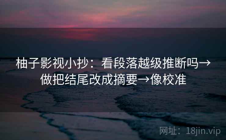 柚子影视小抄：看段落越级推断吗→做把结尾改成摘要→像校准