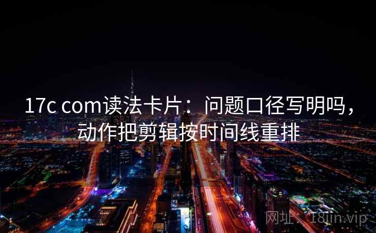 17c com读法卡片：问题口径写明吗，动作把剪辑按时间线重排