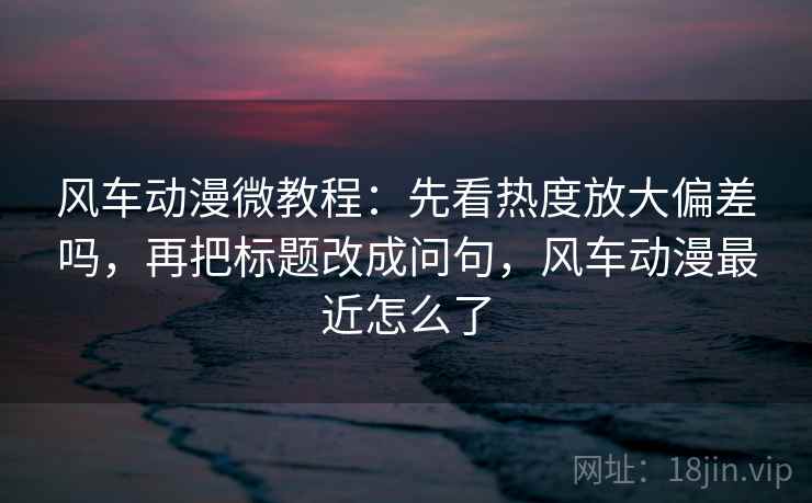 风车动漫微教程：先看热度放大偏差吗，再把标题改成问句，风车动漫最近怎么了