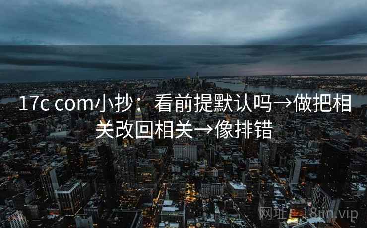 17c com小抄：看前提默认吗→做把相关改回相关→像排错