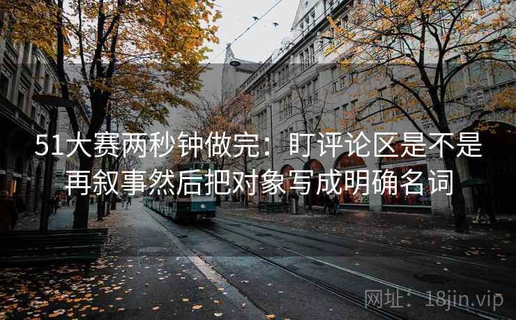 51大赛两秒钟做完：盯评论区是不是再叙事然后把对象写成明确名词