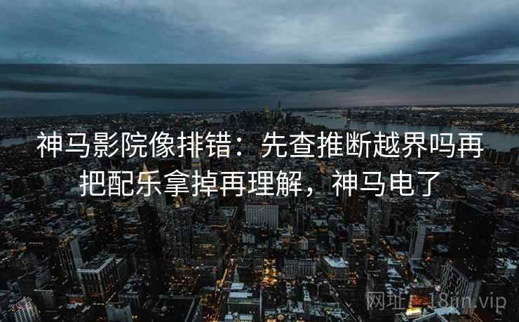 神马影院像排错：先查推断越界吗再把配乐拿掉再理解，神马电了