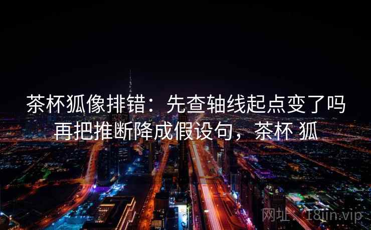 茶杯狐像排错：先查轴线起点变了吗再把推断降成假设句，茶杯 狐