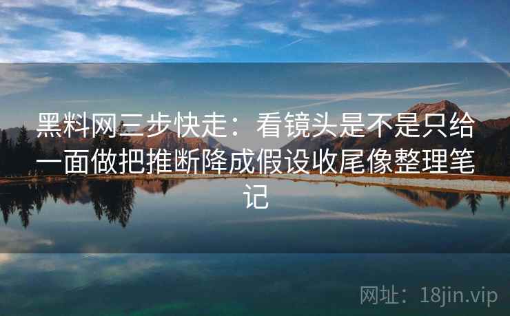 黑料网三步快走：看镜头是不是只给一面做把推断降成假设收尾像整理笔记