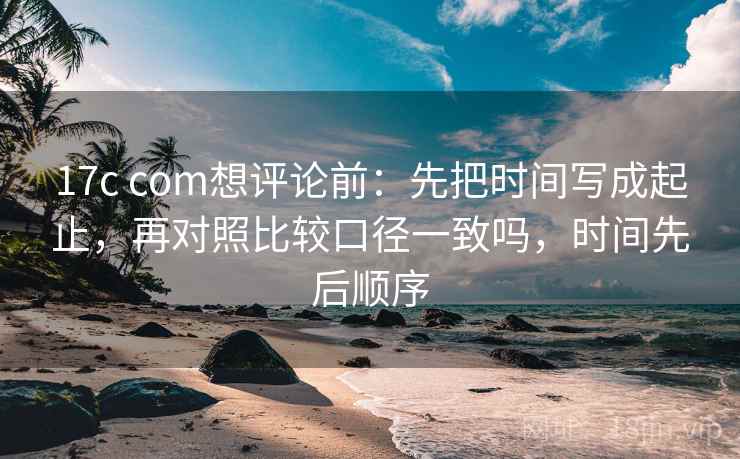 17c com想评论前：先把时间写成起止，再对照比较口径一致吗，时间先后顺序