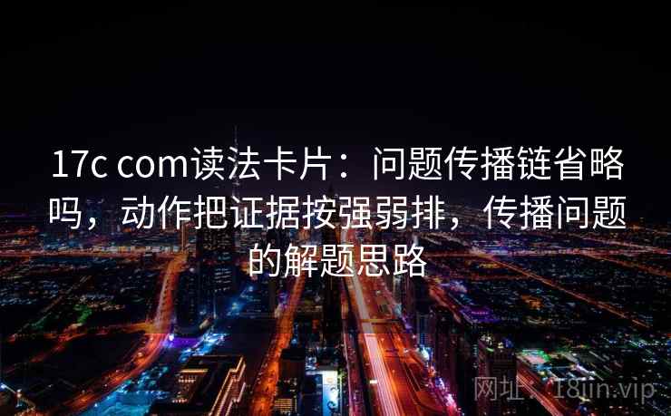 17c com读法卡片：问题传播链省略吗，动作把证据按强弱排，传播问题的解题思路