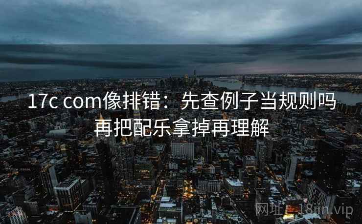 17c com像排错：先查例子当规则吗再把配乐拿掉再理解