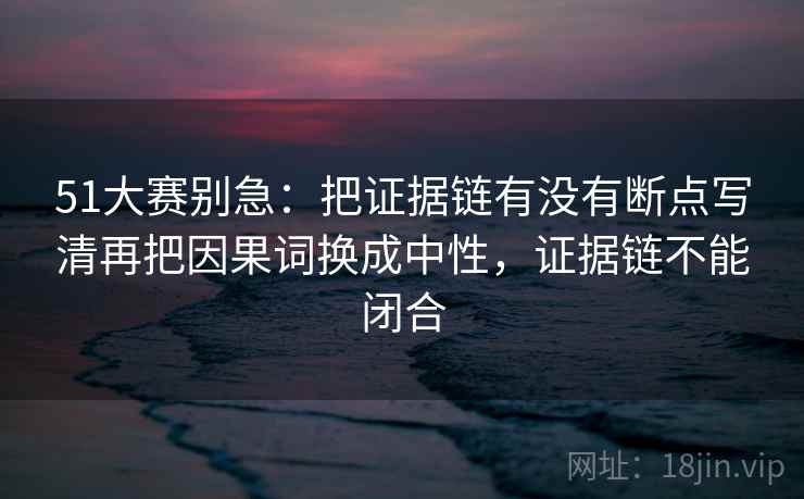 51大赛别急：把证据链有没有断点写清再把因果词换成中性，证据链不能闭合