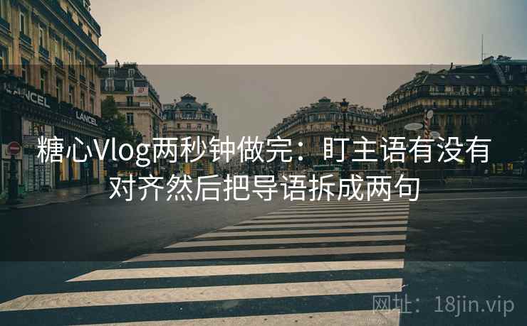 糖心Vlog两秒钟做完：盯主语有没有对齐然后把导语拆成两句