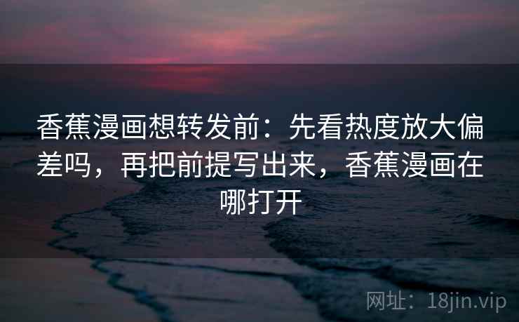 香蕉漫画想转发前：先看热度放大偏差吗，再把前提写出来，香蕉漫画在哪打开