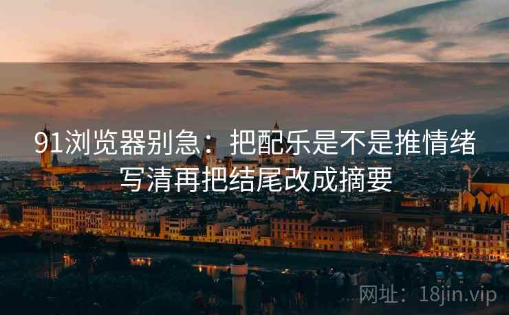 91浏览器别急：把配乐是不是推情绪写清再把结尾改成摘要