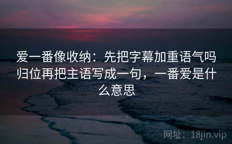 爱一番像收纳：先把字幕加重语气吗归位再把主语写成一句，一番爱是什么意思