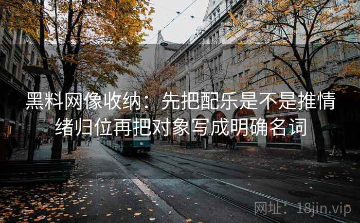黑料网像收纳:先把配乐是不是推情绪归位再把对象写成明确名词 黑料网像收纳:先把配乐是不是推情绪归位再把对象写成明确名词
