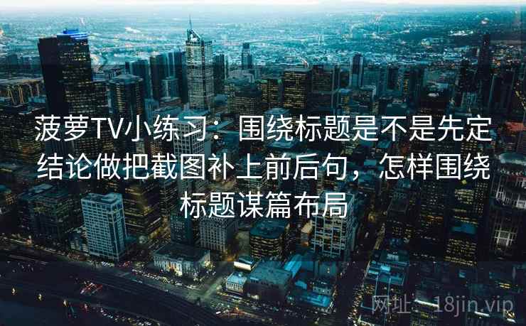 菠萝TV小练习:围绕标题是不是先定结论做把截图补上前后句,怎样围绕标题谋篇布局