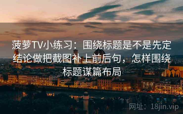 菠萝TV小练习:围绕标题是不是先定结论做把截图补上前后句,怎样围绕标题谋篇布局 菠萝TV小练习:围绕标题是不是先定结论做把截图补上前后句,怎样围绕标题谋篇布局