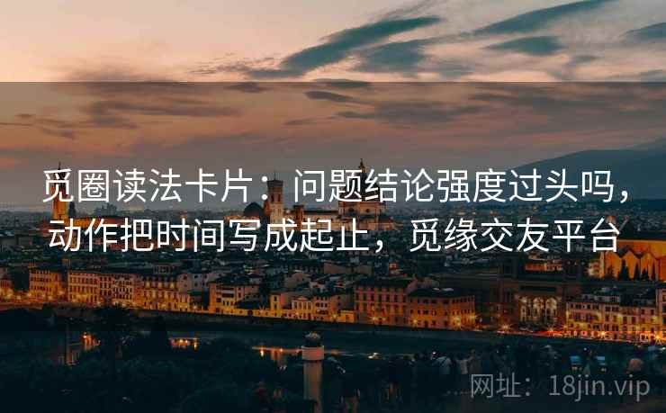 觅圈读法卡片:问题结论强度过头吗,动作把时间写成起止,觅缘交友平台