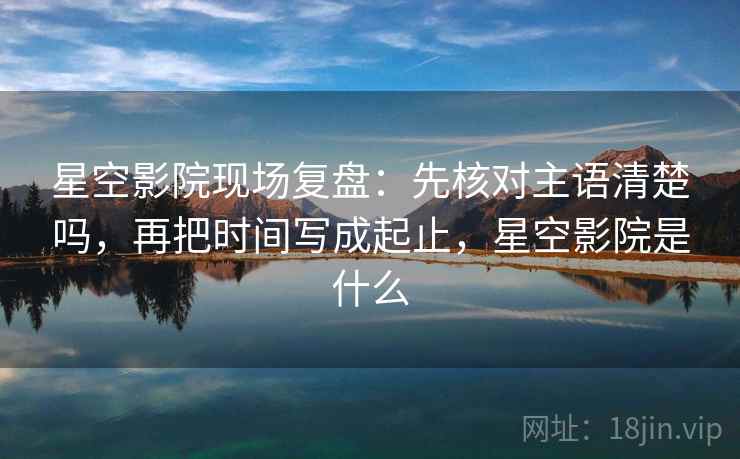 星空影院现场复盘:先核对主语清楚吗,再把时间写成起止,星空影院是什么