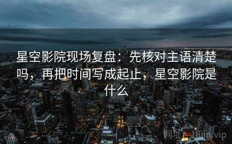 星空影院现场复盘:先核对主语清楚吗,再把时间写成起止,星空影院是什么 星空影院现场复盘:先核对主语清楚吗,再把时间写成起止,星空影院是什么