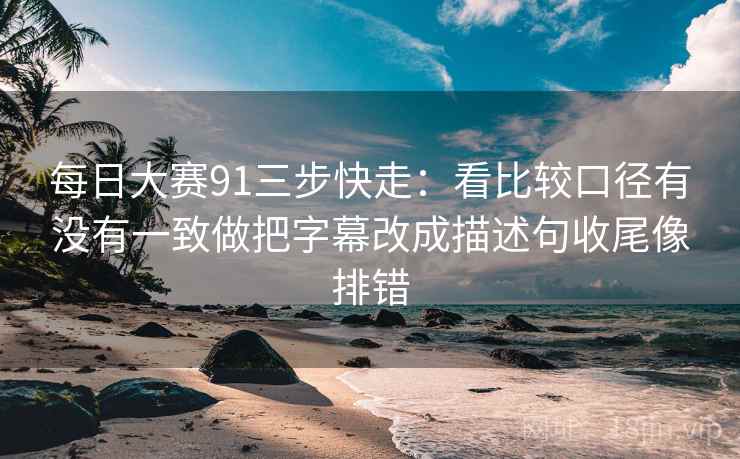 每日大赛91三步快走:看比较口径有没有一致做把字幕改成描述句收尾像排错