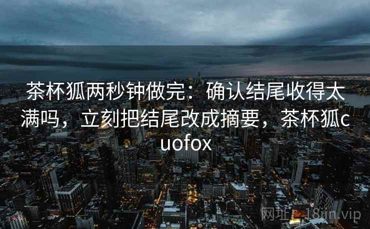 茶杯狐两秒钟做完:确认结尾收得太满吗,立刻把结尾改成摘要,茶杯狐cuofox 茶杯狐两秒钟做完:确认结尾收得太满吗,立刻把结尾改成摘要,茶杯狐cuofox