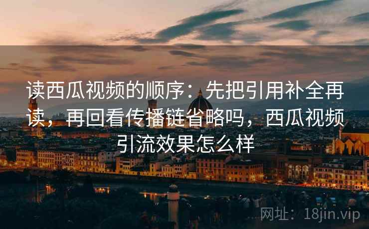 读西瓜视频的顺序：先把引用补全再读，再回看传播链省略吗，西瓜视频引流效果怎么样