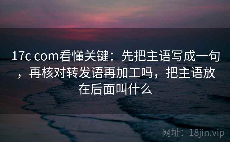 17c com看懂关键:先把主语写成一句,再核对转发语再加工吗,把主语放在后面叫什么 17c com看懂关键:先把主语写成一句,再核对转发语再加工吗,把主语放在后面叫什么