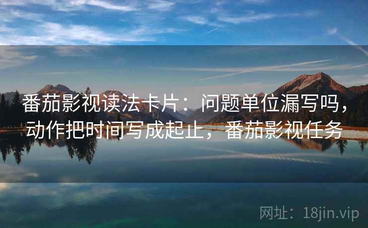 番茄影视读法卡片:问题单位漏写吗,动作把时间写成起止,番茄影视任务 番茄影视读法卡片:问题单位漏写吗,动作把时间写成起止,番茄影视任务
