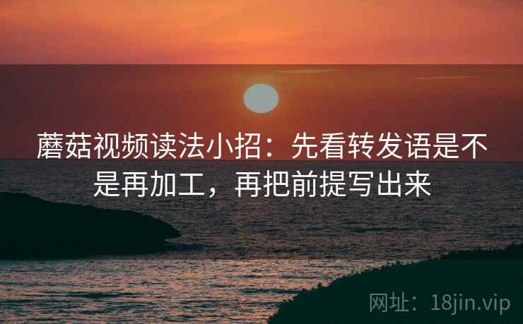 蘑菇视频读法小招：先看转发语是不是再加工，再把前提写出来