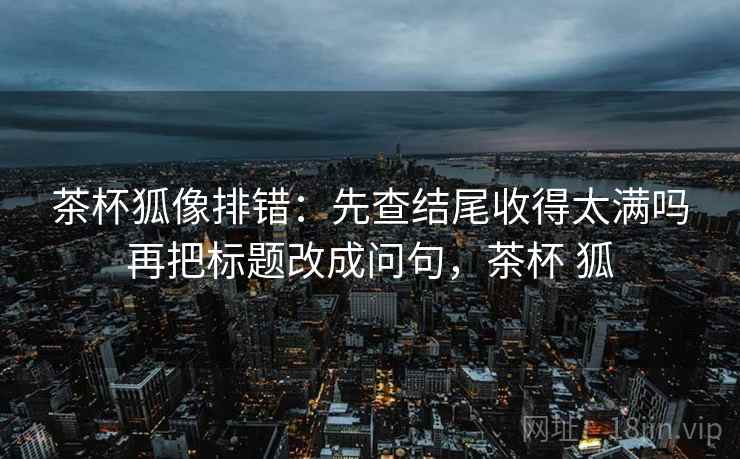 茶杯狐像排错：先查结尾收得太满吗再把标题改成问句，茶杯 狐