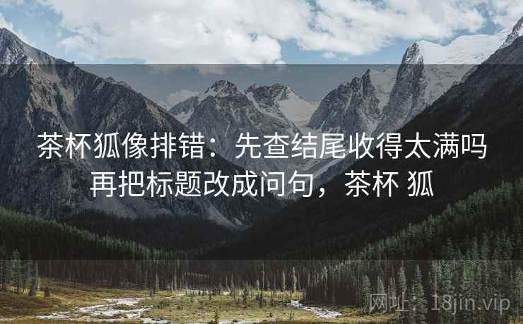 茶杯狐像排错：先查结尾收得太满吗再把标题改成问句，茶杯 狐