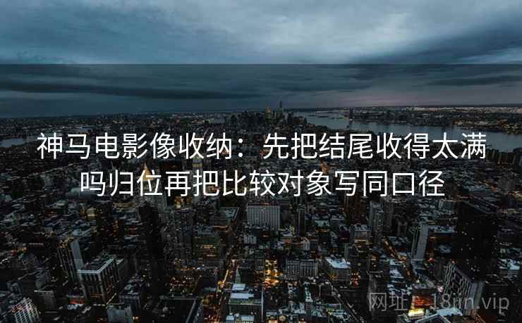 神马电影像收纳:先把结尾收得太满吗归位再把比较对象写同口径
