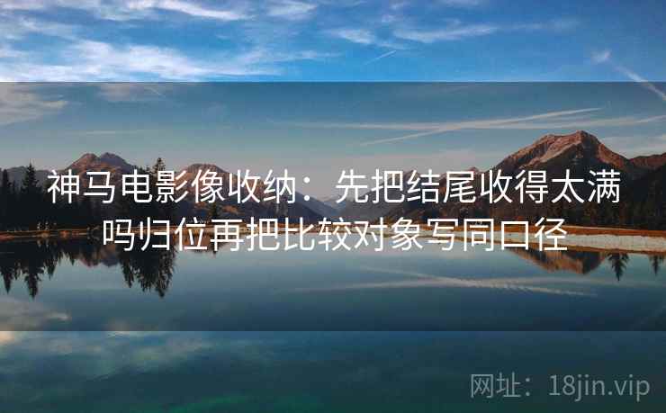神马电影像收纳:先把结尾收得太满吗归位再把比较对象写同口径 神马电影像收纳:先把结尾收得太满吗归位再把比较对象写同口径