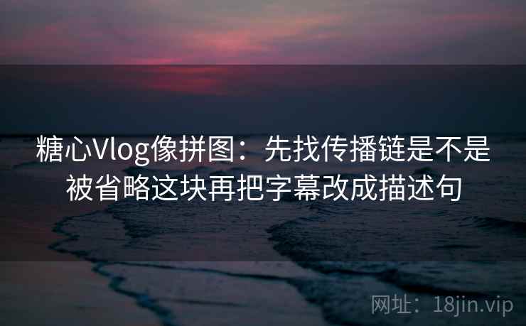 糖心Vlog像拼图：先找传播链是不是被省略这块再把字幕改成描述句