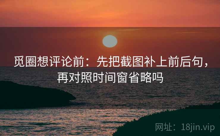 觅圈想评论前:先把截图补上前后句,再对照时间窗省略吗