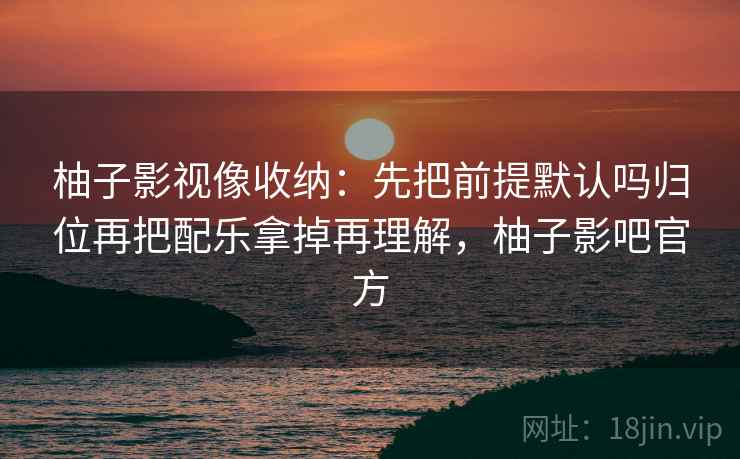 柚子影视像收纳：先把前提默认吗归位再把配乐拿掉再理解，柚子影吧官方