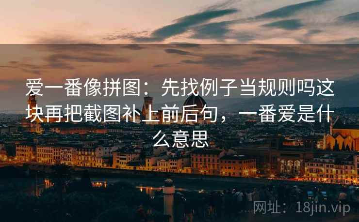爱一番像拼图:先找例子当规则吗这块再把截图补上前后句,一番爱是什么意思 爱一番像拼图:先找例子当规则吗这块再把截图补上前后句,一番爱是什么意思