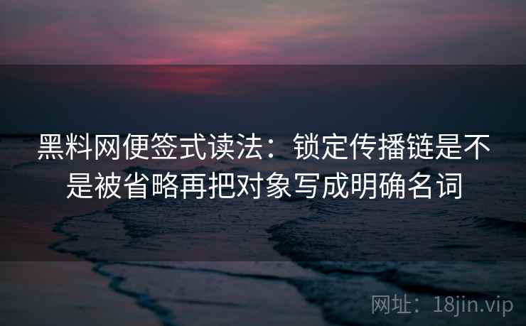 黑料网便签式读法:锁定传播链是不是被省略再把对象写成明确名词 黑料网便签式读法:锁定传播链是不是被省略再把对象写成明确名词