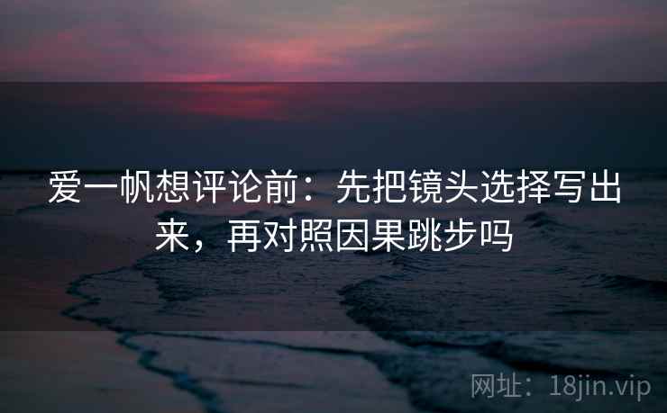 爱一帆想评论前:先把镜头选择写出来,再对照因果跳步吗 爱一帆想评论前:先把镜头选择写出来,再对照因果跳步吗
