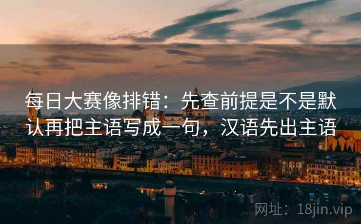 每日大赛像排错:先查前提是不是默认再把主语写成一句,汉语先出主语