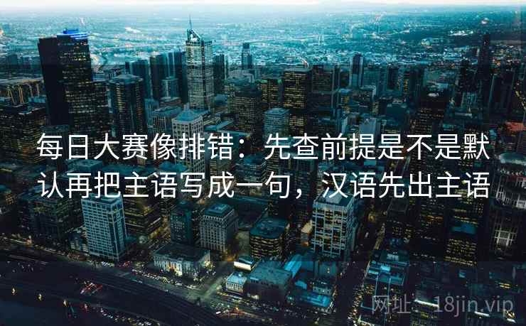 每日大赛像排错:先查前提是不是默认再把主语写成一句,汉语先出主语 每日大赛像排错:先查前提是不是默认再把主语写成一句,汉语先出主语