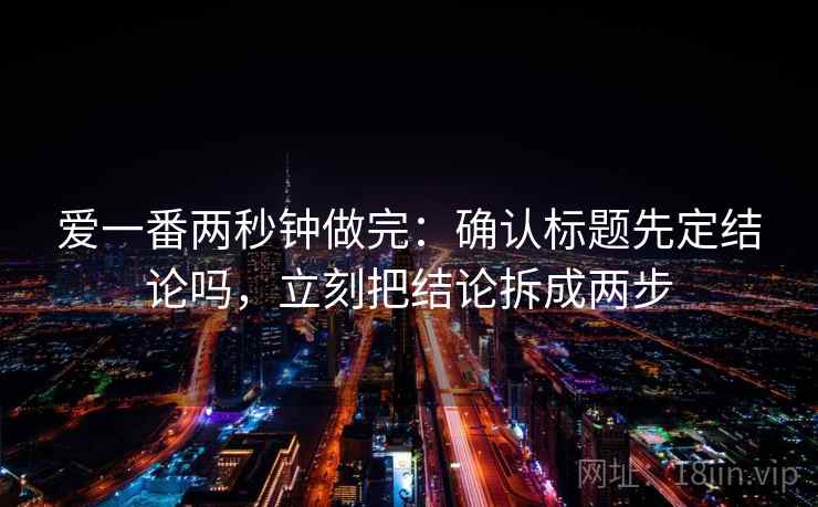 爱一番两秒钟做完:确认标题先定结论吗,立刻把结论拆成两步