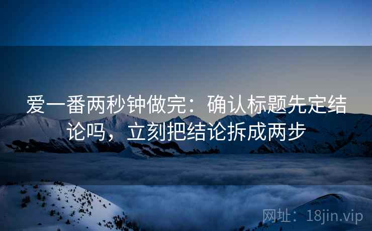 爱一番两秒钟做完:确认标题先定结论吗,立刻把结论拆成两步 爱一番两秒钟做完:确认标题先定结论吗,立刻把结论拆成两步