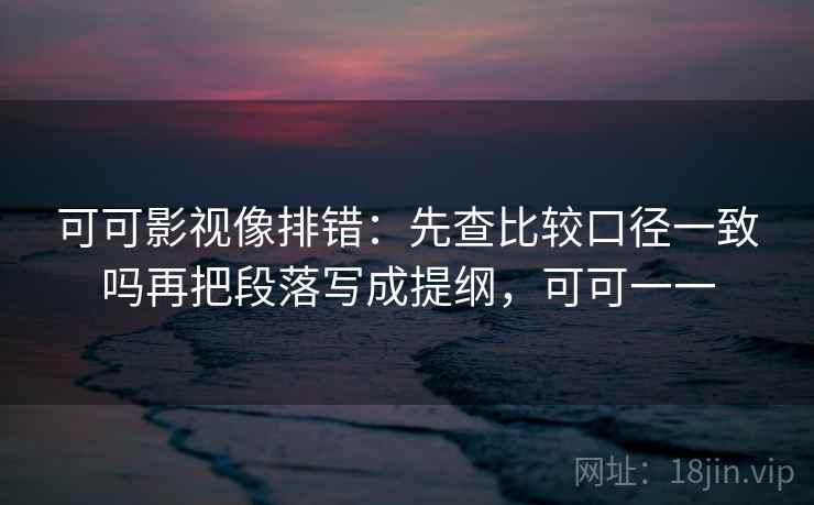 可可影视像排错:先查比较口径一致吗再把段落写成提纲,可可一一 可可影视像排错:先查比较口径一致吗再把段落写成提纲,可可一一