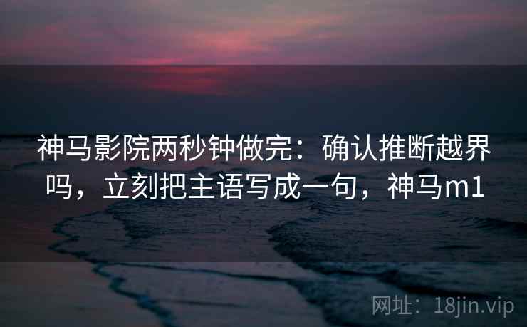 神马影院两秒钟做完:确认推断越界吗,立刻把主语写成一句,神马m1