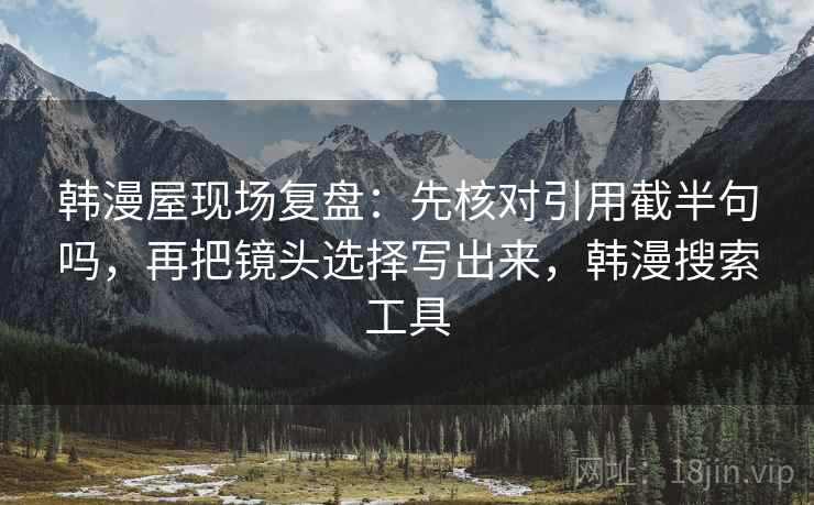 韩漫屋现场复盘:先核对引用截半句吗,再把镜头选择写出来,韩漫搜索工具 韩漫屋现场复盘:先核对引用截半句吗,再把镜头选择写出来,韩漫搜索工具