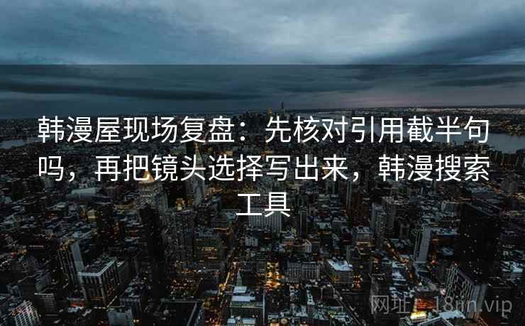 韩漫屋现场复盘:先核对引用截半句吗,再把镜头选择写出来,韩漫搜索工具