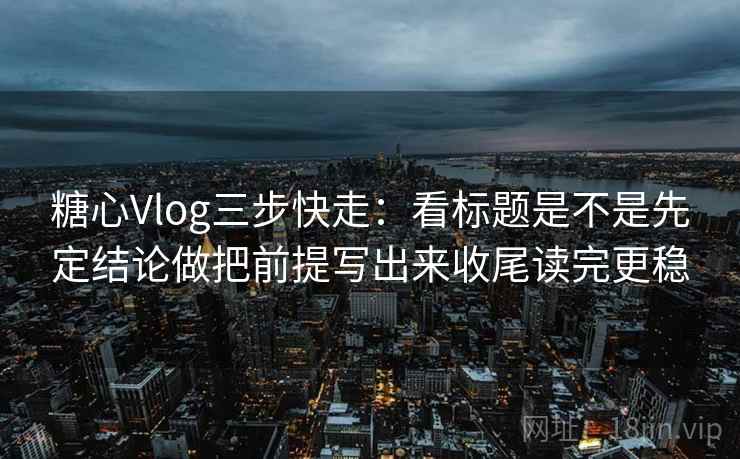 糖心Vlog三步快走：看标题是不是先定结论做把前提写出来收尾读完更稳